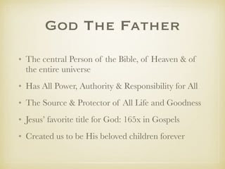 GodThe Father
✤ The central Person of the Bible, of Heaven & of the entire
universe
✤ Has All Power, All Authority & Responsibility for All
✤ The Source & Protector of All Life and Goodness
✤ Jesus’ favorite title for God: 165x in Gospels
✤ Created us to be His beloved children forever
✤ His Fatherhood is not a metaphor.
 