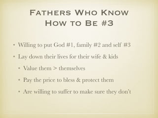 FathersWho Know
How to Be #3
✤ Willing to put God #1, family #2 and self #3
✤ Lay down their lives for their wife & kids
✤ Value family > themselves
✤ Pay the price to bless & protect them
✤ Are willing to suffer to make sure they don’t
 