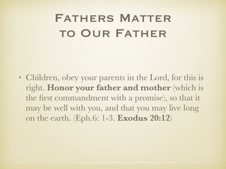 Fathers Matter
to Our Father
✤ Children, obey your parents in the Lord, for this is
right. Honor your father and mother (which is the
ﬁrst commandment with a promise), so that it may be
well with you, and that you may live long on the
earth. (Eph.6: 1-3. Exodus 20:12)
✤ Big promises to support a critical command.
 