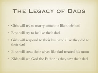 The Legacy of Dads
✤ Girls will try to marry someone like their dad
✤ Boys will try to be like their dad
✤ Girls will respond to their husbands like they did to
their dad
✤ Boys will treat their wives like dad treated his mom
✤ Kids will see God the Father as they saw their dad
 