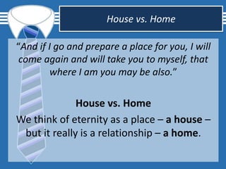 House vs. Home
“And if I go and prepare a place for you, I will
come again and will take you to myself, that
where I am you may be also.”
House vs. Home
We think of eternity as a place – a house –
but it really is a relationship – a home.
 