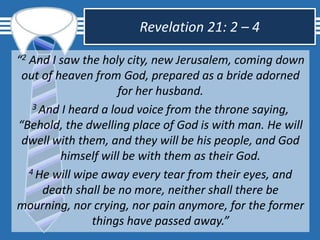 Revelation 21: 2 – 4
“2 And I saw the holy city, new Jerusalem, coming down
out of heaven from God, prepared as a bride adorned
for her husband.
3 And I heard a loud voice from the throne saying,
“Behold, the dwelling place of God is with man. He will
dwell with them, and they will be his people, and God
himself will be with them as their God.
4 He will wipe away every tear from their eyes, and
death shall be no more, neither shall there be
mourning, nor crying, nor pain anymore, for the former
things have passed away.”
 