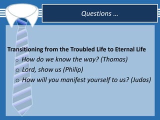 Questions …
Transitioning from the Troubled Life to Eternal Life
o How do we know the way? (Thomas)
o Lord, show us (Philip)
o How will you manifest yourself to us? (Judas)
 