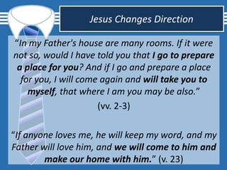 Jesus Changes Direction
“In my Father's house are many rooms. If it were
not so, would I have told you that I go to prepare
a place for you? And if I go and prepare a place
for you, I will come again and will take you to
myself, that where I am you may be also.”
(vv. 2-3)
“If anyone loves me, he will keep my word, and my
Father will love him, and we will come to him and
make our home with him.” (v. 23)
 