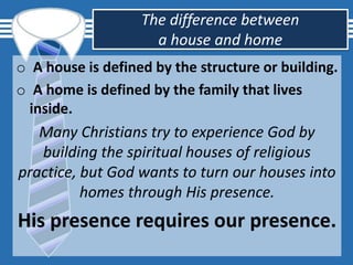 The difference between
a house and home
o A house is defined by the structure or building.
o A home is defined by the family that lives
inside.
Many Christians try to experience God by
building the spiritual houses of religious
practice, but God wants to turn our houses into
homes through His presence.
His presence requires our presence.
 