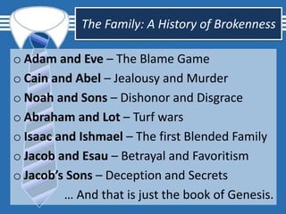 The Family: A History of Brokenness
o Adam and Eve – The Blame Game
o Cain and Abel – Jealousy and Murder
o Noah and Sons – Dishonor and Disgrace
o Abraham and Lot – Turf wars
o Isaac and Ishmael – The first Blended Family
o Jacob and Esau – Betrayal and Favoritism
o Jacob’s Sons – Deception and Secrets
… And that is just the book of Genesis.
 
