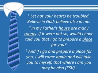 1 Let not your hearts be troubled.
Believe in God; believe also in me.
2 In my Father's house are many
rooms. If it were not so, would I have
told you that I go to prepare a place
for you?
3 And if I go and prepare a place for
you, I will come again and will take
you to myself, that where I am you
may be also (ESV).
 