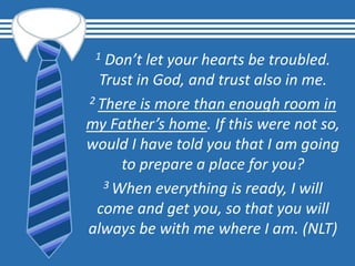 1 Don’t let your hearts be troubled.
Trust in God, and trust also in me.
2 There is more than enough room in
my Father’s home. If this were not so,
would I have told you that I am going
to prepare a place for you?
3 When everything is ready, I will
come and get you, so that you will
always be with me where I am. (NLT)
 