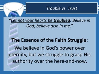 Trouble vs. Trust
“Let not your hearts be troubled. Believe in
God; believe also in me.”
The Essence of the Faith Struggle:
We believe in God’s power over
eternity, but we struggle to grasp His
authority over the here-and-now.
 