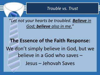 Trouble vs. Trust
“Let not your hearts be troubled. Believe in
God; believe also in me.”
The Essence of the Faith Response:
We don’t simply believe in God, but we
believe in a God who saves –
Jesus – Jehovah Saves
 