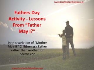 Fathers Day
Activity - Lessons
From “Father
May I?”
In this variation of “Mother
May I?” Children ask Father
rather than mother for
permission
www.CreativeYouthIdeas.com
www.CreativeHolidayIdeas.com
 