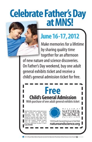 Celebrate Father’s Day
           at MNS!
                                               June 16-17, 2012
                Make memories for a lifetime
                by sharing quality time
                together for an afternoon
   of new nature and science discoveries.
   On Father’s Day weekend, buy one adult
   general exhibits ticket and receive a
   child’s general admission ticket for free.


                                                          Free
              Child’s General Admission
       With purchase of one adult general exhibits ticket

    Valid for FREE child’s exhibit admission
    with purchase of adult exhibit
    admission ticket. MNS box office
    redemption only. Not valid with
    school or internet sales. May not be
    combined with any other offers. One
    ticket per coupon. Printed coupon
    must be presented at time of                                         1318 South Second Avenue in Fair Park
    purchase. Valid June 16 and 17, 2012.
    Code EHXWB                                                           natureandscience.org


         MNS is an AAM accredited institution that is the result of the merger of the Dallas Museum of Natural History, The Science Place, and
         the Dallas Children’s Museum. Supported in part by the City of Dallas Office of Cultural Affairs, the Texas Commission on the Arts and HP.
 