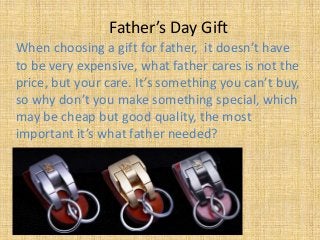 Father’s Day Gift
When choosing a gift for father, it doesn’t have
to be very expensive, what father cares is not the
price, but your care. It’s something you can’t buy,
so why don’t you make something special, which
may be cheap but good quality, the most
important it’s what father needed?
 