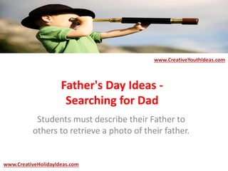Father's Day Ideas -
Searching for Dad
Students must describe their Father to
others to retrieve a photo of their father.
www.CreativeYouthIdeas.com
www.CreativeHolidayIdeas.com
 