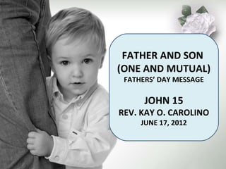 FATHER AND SON
(ONE AND MUTUAL)
 FATHERS’ DAY MESSAGE

      JOHN 15
REV. KAY O. CAROLINO
     JUNE 17, 2012
 