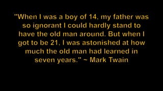 "When I was a boy of 14, my father was so ignorant I could hardly stand to have the old man around. But when I got to be 21, I was astonished at how much the old man had learned in seven years." ~ Mark Twain 
