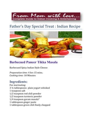 Father’s Day Special Treat : Indian Recipe<br />Barbecued Paneer Tikka Masala <br />Barbecued Spicy Indian Style Cheese<br />Preparation time: 4 hrs 15 mins.<br />Cooking time: 10 Minutes<br />Ingredients:<br />For marinating:<br />3 ½ tablespoons  plain yogurt whisked<br />1 teaspoon salt<br />1/2 teaspoon red chili powder<br />1/2 teaspoon turmeric powder<br />1/4 teaspoon garam masala* <br />1 tablespoon ginger paste<br />1 tablespoon green chili finely chopped<br />3 tablespoons fresh mint minced<br />1 tablespoon lemon juice<br />1 tablespoon oil<br />14-16 oz. paneer cut into 12 uniform rectangular pieces*<br />1 small onion cut into about 1 ½ inch wedges<br />1 green bell pepper cut into 1 ½ inch long pieces<br />1 red bell pepper cut into 1 ½ inch long pieces<br />12 cherry tomatoes<br />1 tablespoon oil<br />½ teaspoon salt<br />As needed - oil for grilling<br />1 tablespoon Chat masala*<br />Method:<br />Mix all the marinating ingredients in bowl. Add paneer pieces and mix gently. Marinate for four hours at room temperature.<br />Just before cooking, mix all the vegetables with oil and salt in bowl.<br />Arrange into skewers, alternating vegetables with paneer.<br />Barbecue 2-3 minutes each side.  Apply oil as needed to prevent sticking to the grill.<br />Remove from skewers and lightly sprinkle with Chat masala.<br />*Available in Indian stores or see From Mom with love… for Paneer and Garam Masala  recipe.<br />TLC Tips:<br />,[object Object]