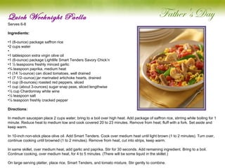 Quick Weeknight Paella Serves 6-8 Ingredients:  1 (8-ounce) package saffron rice 2 cups water   1 tablespoon extra virgin olive oil 1 (6-ounce) package Lightlife Smart Tenders Savory Chick’n 1 ½ teaspoons freshly minced garlic ¾ teaspoon paprika, medium heat 1 (14 ½-ounce) can diced tomatoes, well drained 1 (7 1/2–ounce) jar marinated artichoke hearts, drained 1 cup (8-ounces) roasted red peppers, sliced 1 cup (about 3-ounces) sugar snap peas, sliced lengthwise ½ cup Chardonnay white wine ½ teaspoon salt ¼ teaspoon freshly cracked pepper Directions: In medium saucepan place 2 cups water; bring to a boil over high heat. Add package of saffron rice, stirring while boiling for 1 minute. Reduce heat to medium low and cook covered 20 to 23 minutes. Remove from heat; fluff with a fork. Set aside and keep warm.   In 10-inch non-stick place olive oil. Add Smart Tenders. Cook over medium heat until light brown (1 to 2 minutes). Turn over, continue cooking until browned (1 to 2 minutes). Remove from heat, cut into strips, keep warm.   In same skillet, over medium heat, add garlic and paprika. Stir for 30 seconds. Add remaining ingredient. Bring to a boil. Continue cooking, over medium heat, for 4 to 5 minutes. (There will be some liquid in the skillet.)   On large serving platter, place rice, Smart Tenders, and tomato mixture. Stir gently to combine.   