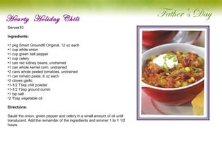 Hearty  Holiday Chili Serves10   Ingredients: 1 pkg Smart Ground® Original, 12 oz each 1 cup white onion 1 cup green bell pepper 1 cup celery 1 can red kidney beans, undrained 1 can whole kernel corn, undrained 2 cans whole peeled tomatoes, undrained 1 can tomato paste, 6 oz each 2 cloves garlic 1-1/2 Tbsp chili powder 1-1/2 Tbsp ground cumin 1 tsp salt 2 Tbsp vegetable oil Directions: Sauté the onion, green pepper and celery in a small amount of oil until translucent. Add the remainder of the ingredients and simmer 1 to 1 1/2 hours.   
