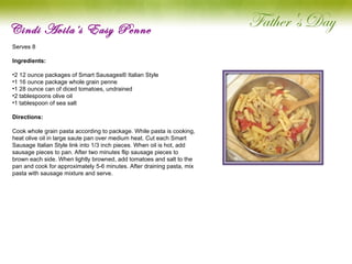 Cindi Avila’s Easy Penne Serves 8   Ingredients:  2 12 ounce packages of Smart Sausages® Italian Style 1 16 ounce package whole grain penne 1 28 ounce can of diced tomatoes, undrained 2 tablespoons olive oil 1 tablespoon of sea salt Directions: Cook whole grain pasta according to package. While pasta is cooking, heat olive oil in large saute pan over medium heat. Cut each Smart Sausage Italian Style link into 1/3 inch pieces. When oil is hot, add sausage pieces to pan. After two minutes flip sausage pieces to brown each side. When lightly browned, add tomatoes and salt to the pan and cook for approximately 5-6 minutes. After draining pasta, mix pasta with sausage mixture and serve.   