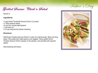 Grilled Sesame  Chick’n Salad Serves 2   Ingredients: 1 pkg Smart Tenders® Savory Chick, 6 oz each 1 Tbsp sesame seeds 4 cup torn mixed salad greens 1 tsp olive oil 1/4 cup reduced fat Caesar dressing Directions: Grill Smart Tenders Savory Chick'n in olive oil until browned. Slice into long strips. Fill a plate with salad greens and veggies. Place grilled Smart Tenders Savory Chick'n pieces on the greens, and sprinkle with sesame seeds.   Add dressing and enjoy!   