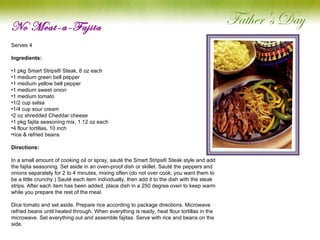No Meat-a-Fajita Serves 4   Ingredients: 1 pkg Smart Strips® Steak, 6 oz each 1 medium green bell pepper 1 medium yellow bell pepper 1 medium sweet onion 1 medium tomato 1/2 cup salsa 1/4 cup sour cream 2 oz shredded Cheddar cheese 1 pkg fajita seasoning mix, 1.12 oz each 4 flour tortillas, 10 inch rice & refried beans Directions: In a small amount of cooking oil or spray, sauté the Smart Strips® Steak style and add the fajita seasoning. Set aside in an oven-proof dish or skillet. Sauté the peppers and onions separately for 2 to 4 minutes, mixing often (do not over cook; you want them to be a little crunchy.) Sauté each item individually, then add it to the dish with the steak strips. After each item has been added, place dish in a 250 degree oven to keep warm while you prepare the rest of the meal.   Dice tomato and set aside. Prepare rice according to package directions. Microwave refried beans until heated through. When everything is ready, heat flour tortillas in the microwave. Set everything out and assemble fajitas. Serve with rice and beans on the side. 