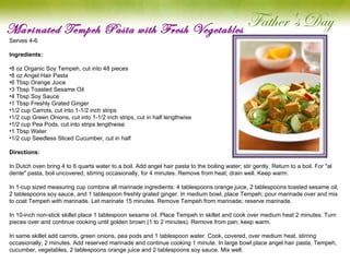 Marinated Tempeh Pasta with Fresh Vegetables Serves 4-6 Ingredients: 8 oz Organic Soy Tempeh, cut into 48 pieces 8 oz Angel Hair Pasta 6 Tbsp Orange Juice 3 Tbsp Toasted Sesame Oil 4 Tbsp Soy Sauce 1 Tbsp Freshly Grated Ginger 1/2 cup Carrots, cut into 1-1/2 inch strips 1/2 cup Green Onions, cut into 1-1/2 inch strips, cut in half lengthwise 1/2 cup Pea Pods, cut into strips lengthwise 1 Tbsp Water 1/2 cup Seedless Sliced Cucumber, cut in half Directions: In Dutch oven bring 4 to 6 quarts water to a boil. Add angel hair pasta to the boiling water; stir gently. Return to a boil. For "al dente" pasta, boil uncovered, stirring occasionally, for 4 minutes. Remove from heat; drain well. Keep warm.   In 1-cup sized measuring cup combine all marinade ingredients: 4 tablespoons orange juice, 2 tablespoons toasted sesame oil, 2 tablespoons soy sauce, and 1 tablespoon freshly grated ginger. In medium bowl, place Tempeh; pour marinade over and mix to coat Tempeh with marinade. Let marinate 15 minutes. Remove Tempeh from marinade; reserve marinade.   In 10-inch non-stick skillet place 1 tablespoon sesame oil. Place Tempeh in skillet and cook over medium heat 2 minutes. Turn pieces over and continue cooking until golden brown (1 to 2 minutes). Remove from pan; keep warm.   In same skillet add carrots, green onions, pea pods and 1 tablespoon water. Cook, covered, over medium heat, stirring occasionally, 2 minutes. Add reserved marinade and continue cooking 1 minute. In large bowl place angel hair pasta, Tempeh, cucumber, vegetables, 2 tablespoons orange juice and 2 tablespoons soy sauce. Mix well.     