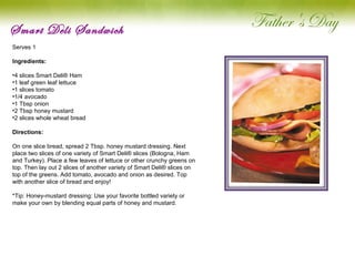 Smart Deli Sandwich Serves 1 Ingredients: 4 slices Smart Deli® Ham 1 leaf green leaf lettuce 1 slices tomato 1/4 avocado 1 Tbsp onion 2 Tbsp honey mustard 2 slices whole wheat bread Directions: On one slice bread, spread 2 Tbsp. honey mustard dressing. Next place two slices of one variety of Smart Deli® slices (Bologna, Ham and Turkey). Place a few leaves of lettuce or other crunchy greens on top. Then lay out 2 slices of another variety of Smart Deli® slices on top of the greens. Add tomato, avocado and onion as desired. Top with another slice of bread and enjoy!   *Tip: Honey-mustard dressing: Use your favorite bottled variety or make your own by blending equal parts of honey and mustard.   