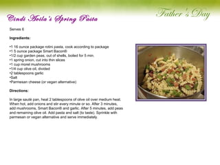 Cindi Avila’s Spring Pasta Serves 6   Ingredients:  1 16 ounce package rotini pasta, cook according to package 1 5 ounce package Smart Bacon® 1/2 cup garden peas, out of shells, boiled for 5 min. 1 spring onion, cut into thin slices 1 cup morel mushrooms 1/4 cup olive oil, divided 2 tablespoons garlic Salt Parmesan cheese (or vegan alternative) Directions: In large sauté pan, heat 2 tablespoons of olive oil over medium heat. When hot, add onions and stir every minute or so. After 3 minutes, add mushrooms, Smart Bacon® and garlic. After 5 minutes, add peas and remaining olive oil. Add pasta and salt (to taste). Sprinkle with parmesan or vegan alternative and serve immediately.   