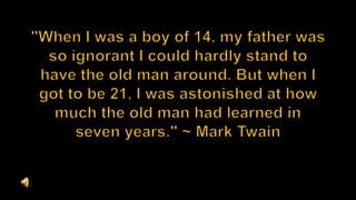 "When I was a boy of 14, my father was so ignorant I could hardly stand to have the old man around. But when I got to be 21, I was astonished at how much the old man had learned in seven years." ~ Mark Twain 