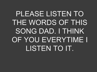 PLEASE LISTEN TO
THE WORDS OF THIS
SONG DAD. I THINK
OF YOU EVERYTIME I
LISTEN TO IT.
 