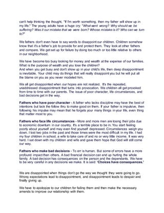 can't help thinking the thought, "If I'm worth something, then my father will show up in 
my life." The young adults have a huge cry: "What went wrong? Why should we be 
suffering? Was it our mistake that we were born? Whose mistake is it? Who can we turn 
to?" 
We fathers don't even have to say words to disappoint our children. Children somehow 
know that it's a father’s job to provide for and protect them. They look at other fathers 
and compare. We get set up for failure by doing too much or too little relative to others 
in our neighborhood. 
We have become too busy looking for money and wealth at the expense of our families. 
What is the purpose of wealth and you lose the children? 
And when you get busy and don't show up in your child's life, then deep disappointment 
is inevitable. Your child may do things that will really disappoint you but he will put all 
the blame on you as you never modeled him. 
We all get disappointed when our hopes are not realized. It's the repeated, 
unaddressed disappointment that turns into provocation. We children all get provoked 
from time to time with our parents. The issue of poor character, life circumstances, and 
bad decisions get in the way. 
Fathers who have poor character - A father who lacks discipline may have the best of 
intentions but lack the follow thru to make good on them. If your father is impulsive, then 
following his impulse may mean that he forgets your many things in your life, even thing 
that matter most to you. 
Fathers who face life circumstances - More and more men are losing their jobs due 
to economic downturn in our country. It's a terrible place to be in. You start feeling 
poorly about yourself and may even find yourself depressed. Circumstances weigh you 
down. I lost two jobs in the past and those times were the most difficult in my life. I had 
my four children in school, a wife to take care of and no or very little income. It was very 
hard. I sat down with my children and wife and gave them hope that God will still come 
our way. 
Fathers who make bad decisions - To err is human. But some of errors have a more 
profound impact than others. A bad financial decision can end up hurting the whole 
family. A bad decision has consequences on the person and the dependants. We have 
to be very careful in any decisions we make. It is said: ‘Choices have consequences.’ 
We are disappointed when things don’t go the way we thought they were going to go. 
Wrong expectations lead to disappointment, and disappointment leads to despair and 
finally giving up. 
We have to apologize to our children for failing them and then make the necessary 
amends to improve our relationship with them. 

