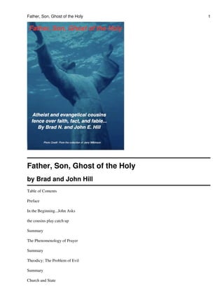 Father, Son, Ghost of the Holy
by Brad and John Hill
Table of Contents
Preface
In the Beginning...John Asks
the cousins play catch up
Summary
The Phenomenology of Prayer
Summary
Theodicy: The Problem of Evil
Summary
Church and State
Father, Son, Ghost of the Holy 1
 