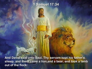 And David said unto Saul, Thy servant kept his father's  sheep, and there came a lion,and a bear, and took a lamb  out of the flock: 1 Samuel 17:34 