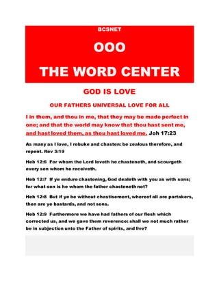 BCSNET
OOO
THE WORD CENTER
GOD IS LOVE
OUR FATHERS UNIVERSAL LOVE FOR ALL
I in them, and thou in me, that they may be made perfect in
one; and that the world may know that thou hast sent me,
and hast loved them, as thou hast loved me. Joh 17:23
As many as I love, I rebuke and chasten: be zealous therefore, and
repent. Rev 3:19
Heb 12:6 For whom the Lord loveth he chasteneth, and scourgeth
every son whom he receiveth.
Heb 12:7 If ye endure chastening, God dealeth with you as with sons;
for what son is he whom the father chasteneth not?
Heb 12:8 But if ye be without chastisement, whereof all are partakers,
then are ye bastards, and not sons.
Heb 12:9 Furthermore we have had fathers of our flesh which
corrected us, and we gave them reverence: shall we not much rather
be in subjection unto the Father of spirits, and live?
 