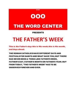 BCSNET
OOO
THE WORD CENTER
PRESENTS
THE FATHER’S WEEK
This is the Father's day: this is His week; this is His month,
and days ahead.
THE ROMAN CATHOLICS HAVE DIFFERENT DAYS AND
FESTIVALS FOR SAINTS AND WHAT HAVE YOU; BUT THERE
HAS NEVER BEEN A THING LIKE FATHER'S WEEK,
FATHER'S DAY, FATHER'S MONTH OR FATHER'S YEAR. BUT
FROM TODAY, "THE FATHER'S WEEK" HAS TO BE
OBSERVED FOREVER AND EVER.
 