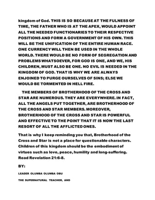 kingdom of God. THIS IS SO BECAUSE AT THE FULNESS OF
TIME, THE FATHER WHO IS AT THE APEX, WOULD APPOINT
ALL THE NEEDED FUNCTIONARIES TO THEIR RESPECTIVE
POSITIONS AND FORM A GOVERNMENT OF HIS OWN. THIS
WILL BE THE UNIFICATION OF THE ENTIRE HUMAN RACE.
ONE CURRENCY WILL THEN BE USED IN THE WHOLE
WORLD. THERE WOULD BE NO FORM OF SEGREGATION AND
PROBLEMS WHATSOEVER, FOR GOD IS ONE, AND WE, HIS
CHILDREN, MUST ALSO BE ONE. NO EVIL IS NEEDED IN THE
KINGDOM OF GOD. THAT IS WHY WE ARE ALWAYS
ENJOINED TO PURGE OURSELVES OF SINS; ELSE WE
WOULD BE TORMENTED IN HELL FIRE.
THE MEMBERS OF BROTHERHOOD OF THE CROSS AND
STAR ARE NUMEROUS. THEY ARE EVERYWHERE. IN FACT,
ALL THE ANGELS PUT TOGETHER, ARE BROTHERHOOD OF
THE CROSS AND STAR MEMBERS. MOREOVER,
BROTHERHOOD OF THE CROSS AND STAR IS POWERFUL
AND EFFECTIVE TO THE POINT THAT IT IS NOW THE LAST
RESORT OF ALL THE AFFLICTED ONES.
That is why I keep reminding you that, Brotherhood of the
Cross and Star is not a place for questionable characters.
Children of this kingdom should be the embodiment of
virtues such as love, peace, humility and long-suffering.
Read Revelation 21:6-8.
BY:
LEADER OLUMBA OLUMBA OBU
THE SUPERNATURAL TEACHER, AND
 