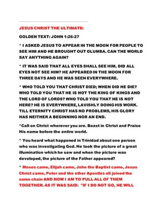 ……………………………………………………………………………………………………………………………………………..…..
JESUS CHRIST THE ULTIMATE:
GOLDEN TEXT: JOHN 1:26-27
* I ASKED JESUS TO APPEAR IN THE MOON FOR PEOPLE TO
SEE HIM AND HE BROUGHT OUT OLUMBA. CAN THE WORLD
SAY ANYTHING AGAIN?
* IT WAS SAID THAT ALL EYES SHALL SEE HIM, DID ALL
EYES NOT SEE HIM? HE APPEARED IN THE MOON FOR
THREE DAYS AND HE WAS SEEN EVERYWHERE.
* WHO TOLD YOU THAT CHRIST DIED; WHEN DID HE DIE?
WHO TOLD YOU THAT HE IS NOT THE KING OF KINGS AND
THE LORD OF LORDS? WHO TOLD YOU THAT HE IS NOT
HERE? HE IS EVERYWHERE, LAVISHLY DOING HIS WORK.
TILL ETERNITY CHRIST HAS NO PROBLEMS, HIS GLORY
HAS NEITHER A BEGINNING NOR AN END.
*Call on Christ wherever you are. Boast in Christ and Praise
His name before the entire world.
* You heard what happened in Trinidad about one person
who was investigating God. He took the picture of a great
illumination which he saw and when the picture was
developed, the picture of the Father appeared?
* Moses came, Elijah came, John the Baptist came, Jesus
Christ came, Peter and the other Apostles all joined the
same chain AND NOW I AM TO PULL ALL OF THEM
TOGETHER. AS IT WAS SAID: "IF I DO NOT GO, HE WILL
 