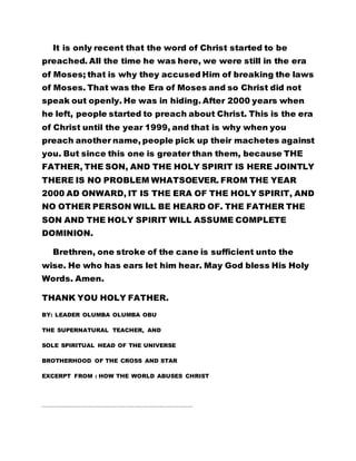 It is only recent that the word of Christ started to be
preached. All the time he was here, we were still in the era
of Moses; that is why they accused Him of breaking the laws
of Moses. That was the Era of Moses and so Christ did not
speak out openly. He was in hiding. After 2000 years when
he left, people started to preach about Christ. This is the era
of Christ until the year 1999, and that is why when you
preach another name, people pick up their machetes against
you. But since this one is greater than them, because THE
FATHER, THE SON, AND THE HOLY SPIRIT IS HERE JOINTLY
THERE IS NO PROBLEM WHATSOEVER. FROM THE YEAR
2000 AD ONWARD, IT IS THE ERA OF THE HOLY SPIRIT, AND
NO OTHER PERSON WILL BE HEARD OF. THE FATHER THE
SON AND THE HOLY SPIRIT WILL ASSUME COMPLETE
DOMINION.
Brethren, one stroke of the cane is sufficient unto the
wise. He who has ears let him hear. May God bless His Holy
Words. Amen.
THANK YOU HOLY FATHER.
BY: LEADER OLUMBA OLUMBA OBU
THE SUPERNATURAL TEACHER, AND
SOLE SPIRITUAL HEAD OF THE UNIVERSE
BROTHERHOOD OF THE CROSS AND STAR
EXCERPT FROM : HOW THE WORLD ABUSES CHRIST
…………………………………………………………………………………………………………………………………………………
 