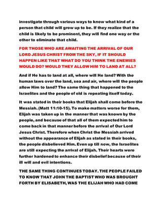 investigate through various ways to know what kind of a
person that child will grow up to be. If they realize that the
child is likely to be prominent, they will find one way or the
other to eliminate that child.
FOR THOSE WHO ARE AWAITING THE ARRIVAL OF OUR
LORD JESUS CHRIST FROM THE SKY, IF IT SHOULD
HAPPEN LIKE THAT WHAT DO YOU THINK THE ENEMIES
WOULD DO? WOULD THEY ALLOW HIM TO LAND AT ALL?
And if He has to land at all, where will He land? With the
human laws over the land, sea and air, where will the people
allow Him to land? The same thing that happened to the
Israelites and the people of old is repeating itself today.
It was stated in their books that Elijah shall come before the
Messiah. (Matt 11:10-15). To make matters worse for them,
Elijah was taken up in the manner that was known by the
people, and because of that all of them expected him to
come back in that manner before the arrival of Our Lord
Jesus Christ. Therefore when Christ the Messiah arrived
without the appearance of Elijah as stated in their books,
the people disbelieved Him. Even up till now, the Israelites
are still expecting the arrival of Elijah. Their hearts were
further hardened to enhance their disbelief because of their
ill will and evil intentions.
THE SAME THING CONTINUES TODAY. THE PEOPLE FAILED
TO KNOW THAT JOHN THE BAPTIST WHO WAS BROUGHT
FORTH BY ELISABETH, WAS THE ELIJAH WHO HAD COME
 