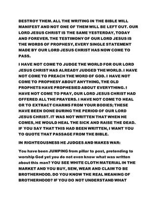 DESTROY THEM. ALL THE WRITING IN THE BIBLE WILL
MANIFEST AND NOT ONE OF THEM WILL BE LEFT OUT. OUR
LORD JESUS CHRIST IS THE SAME YESTERDAY, TODAY
AND FOREVER. THE TESTIMONY OF OUR LORD JESUS IS
THE WORDS OF PROPHESY, EVERY SINGLE STATEMENT
MADE BY OUR LORD JESUS CHRIST HAS NOW COME TO
PASS.
I HAVE NOT COME TO JUDGE THE WORLD FOR OUR LORD
JESUS CHRIST HAS ALREADY JUDGED THE WORLD. I HAVE
NOT COME TO PREACH THE WORD OF GOD. I HAVE NOT
COME TO PROPHESY ABOUT ANYTHING, THE OLD
PROPHETS HAVE PROPHESIED ABOUT EVERYTHING. I
HAVE NOT COME TO PRAY, OUR LORD JESUS CHRIST HAD
OFFERED ALL THE PRAYERS. I HAVE NOT COME TO HEAL
OR TO EXTRACT CHARMS FROM YOUR BODIES; THESE
HAVE BEEN DONE DURING THE PERIOD OF OUR LORD
JESUS CHRIST. IT WAS NOT WRITTEN THAT WHEN HE
COMES, HE WOULD HEAL THE SICK AND RAISE THE DEAD.
IF YOU SAY THAT THIS HAD BEEN WRITTEN, I WANT YOU
TO QUOTE THAT PASSAGE FROM THE BIBLE.
IN RIGHTEOUSNESS HE JUDGES AND MAKES WAR:
You have been JUMPING from pillar to post, pretending to
worship God yet you do not even know what was written
about this man? YOU SEE WHITE CLOTH MATERIAL IN THE
MARKET AND YOU BUY, SEW, WEAR AND CLAIM TO BE
BROTHERHOOD. DO YOU KNOW THE REAL MEANING OF
BROTHERHOOD? IF YOU DO NOT UNDERSTAND WHAT
 