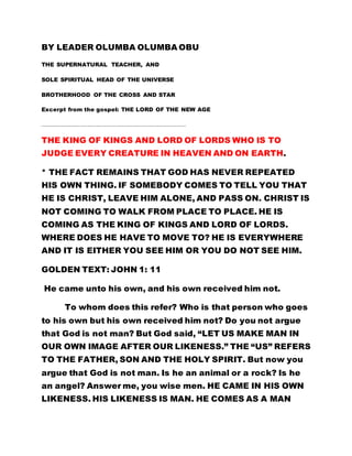BY LEADER OLUMBA OLUMBA OBU
THE SUPERNATURAL TEACHER, AND
SOLE SPIRITUAL HEAD OF THE UNIVERSE
BROTHERHOOD OF THE CROSS AND STAR
Excerpt from the gospel: THE LORD OF THE NEW AGE
…………………………………………………………………………………………………………………………………………….
THE KING OF KINGS AND LORD OF LORDS WHO IS TO
JUDGE EVERY CREATURE IN HEAVEN AND ON EARTH.
* THE FACT REMAINS THAT GOD HAS NEVER REPEATED
HIS OWN THING. IF SOMEBODY COMES TO TELL YOU THAT
HE IS CHRIST, LEAVE HIM ALONE, AND PASS ON. CHRIST IS
NOT COMING TO WALK FROM PLACE TO PLACE. HE IS
COMING AS THE KING OF KINGS AND LORD OF LORDS.
WHERE DOES HE HAVE TO MOVE TO? HE IS EVERYWHERE
AND IT IS EITHER YOU SEE HIM OR YOU DO NOT SEE HIM.
GOLDEN TEXT: JOHN 1: 11
He came unto his own, and his own received him not.
To whom does this refer? Who is that person who goes
to his own but his own received him not? Do you not argue
that God is not man? But God said, “LET US MAKE MAN IN
OUR OWN IMAGE AFTER OUR LIKENESS.” THE “US” REFERS
TO THE FATHER, SON AND THE HOLY SPIRIT. But now you
argue that God is not man. Is he an animal or a rock? Is he
an angel? Answer me, you wise men. HE CAME IN HIS OWN
LIKENESS. HIS LIKENESS IS MAN. HE COMES AS A MAN
 