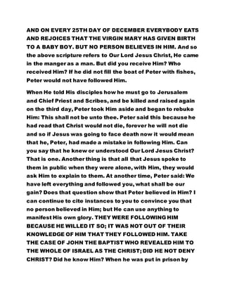 AND ON EVERY 25TH DAY OF DECEMBER EVERYBODY EATS
AND REJOICES THAT THE VIRGIN MARY HAS GIVEN BIRTH
TO A BABY BOY. BUT NO PERSON BELIEVES IN HIM. And so
the above scripture refers to Our Lord Jesus Christ, He came
in the manger as a man. But did you receive Him? Who
received Him? If he did not fill the boat of Peter with fishes,
Peter would not have followed Him.
When He told His disciples how he must go to Jerusalem
and Chief Priest and Scribes, and be killed and raised again
on the third day, Peter took Him aside and began to rebuke
Him: This shall not be unto thee. Peter said this because he
had read that Christ would not die, forever he will not die
and so if Jesus was going to face death now it would mean
that he, Peter, had made a mistake in following Him. Can
you say that he knew or understood Our Lord Jesus Christ?
That is one. Another thing is that all that Jesus spoke to
them in public when they were alone, with Him, they would
ask Him to explain to them. At another time, Peter said: We
have left everything and followed you, what shall be our
gain? Does that question show that Peter believed in Him? I
can continue to cite instances to you to convince you that
no person believed in Him; but He can use anything to
manifest His own glory. THEY WERE FOLLOWING HIM
BECAUSE HE WILLED IT SO; IT WAS NOT OUT OF THEIR
KNOWLEDGE OF HIM THAT THEY FOLLOWED HIM. TAKE
THE CASE OF JOHN THE BAPTIST WHO REVEALED HIM TO
THE WHOLE OF ISRAEL AS THE CHRIST; DID HE NOT DENY
CHRIST? Did he know Him? When he was put in prison by
 