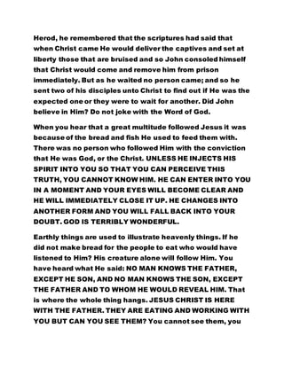 Herod, he remembered that the scriptures had said that
when Christ came He would deliver the captives and set at
liberty those that are bruised and so John consoled himself
that Christ would come and remove him from prison
immediately. But as he waited no person came; and so he
sent two of his disciples unto Christ to find out if He was the
expected one or they were to wait for another. Did John
believe in Him? Do not joke with the Word of God.
When you hear that a great multitude followed Jesus it was
because of the bread and fish He used to feed them with.
There was no person who followed Him with the conviction
that He was God, or the Christ. UNLESS HE INJECTS HIS
SPIRIT INTO YOU SO THAT YOU CAN PERCEIVE THIS
TRUTH, YOU CANNOT KNOW HIM. HE CAN ENTER INTO YOU
IN A MOMENT AND YOUR EYES WILL BECOME CLEAR AND
HE WILL IMMEDIATELY CLOSE IT UP. HE CHANGES INTO
ANOTHER FORM AND YOU WILL FALL BACK INTO YOUR
DOUBT. GOD IS TERRIBLY WONDERFUL.
Earthly things are used to illustrate heavenly things. If he
did not make bread for the people to eat who would have
listened to Him? His creature alone will follow Him. You
have heard what He said: NO MAN KNOWS THE FATHER,
EXCEPT HE SON, AND NO MAN KNOWS THE SON, EXCEPT
THE FATHER AND TO WHOM HE WOULD REVEAL HIM. That
is where the whole thing hangs. JESUS CHRIST IS HERE
WITH THE FATHER. THEY ARE EATING AND WORKING WITH
YOU BUT CAN YOU SEE THEM? You cannot see them, you
 