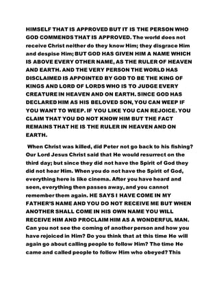 HIMSELF THAT IS APPROVED BUT IT IS THE PERSON WHO
GOD COMMENDS THAT IS APPROVED. The world does not
receive Christ neither do they know Him; they disgrace Him
and despise Him; BUT GOD HAS GIVEN HIM A NAME WHICH
IS ABOVE EVERY OTHER NAME, AS THE RULER OF HEAVEN
AND EARTH. AND THE VERY PERSON THE WORLD HAS
DISCLAIMED IS APPOINTED BY GOD TO BE THE KING OF
KINGS AND LORD OF LORDS WHO IS TO JUDGE EVERY
CREATURE IN HEAVEN AND ON EARTH. SINCE GOD HAS
DECLARED HIM AS HIS BELOVED SON, YOU CAN WEEP IF
YOU WANT TO WEEP. IF YOU LIKE YOU CAN REJOICE. YOU
CLAIM THAT YOU DO NOT KNOW HIM BUT THE FACT
REMAINS THAT HE IS THE RULER IN HEAVEN AND ON
EARTH.
When Christ was killed, did Peter not go back to his fishing?
Our Lord Jesus Christ said that He would resurrect on the
third day; but since they did not have the Spirit of God they
did not hear Him. When you do not have the Spirit of God,
everything here is like cinema. After you have heard and
seen, everything then passes away, and you cannot
remember them again. HE SAYS I HAVE COME IN MY
FATHER’S NAME AND YOU DO NOT RECEIVE ME BUT WHEN
ANOTHER SHALL COME IN HIS OWN NAME YOU WILL
RECEIVE HIM AND PROCLAIM HIM AS A WONDERFUL MAN.
Can you not see the coming of another person and how you
have rejoiced in Him? Do you think that at this time He will
again go about calling people to follow Him? The time He
came and called people to follow Him who obeyed? This
 