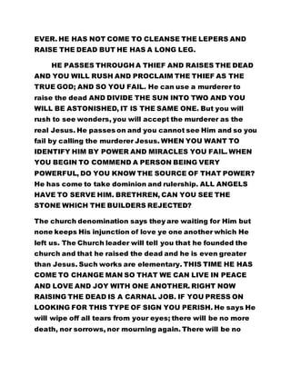 EVER. HE HAS NOT COME TO CLEANSE THE LEPERS AND
RAISE THE DEAD BUT HE HAS A LONG LEG.
HE PASSES THROUGH A THIEF AND RAISES THE DEAD
AND YOU WILL RUSH AND PROCLAIM THE THIEF AS THE
TRUE GOD; AND SO YOU FAIL. He can use a murderer to
raise the dead AND DIVIDE THE SUN INTO TWO AND YOU
WILL BE ASTONISHED, IT IS THE SAME ONE. But you will
rush to see wonders, you will accept the murderer as the
real Jesus. He passes on and you cannot see Him and so you
fail by calling the murderer Jesus. WHEN YOU WANT TO
IDENTIFY HIM BY POWER AND MIRACLES YOU FAIL. WHEN
YOU BEGIN TO COMMEND A PERSON BEING VERY
POWERFUL, DO YOU KNOW THE SOURCE OF THAT POWER?
He has come to take dominion and rulership. ALL ANGELS
HAVE TO SERVE HIM. BRETHREN, CAN YOU SEE THE
STONE WHICH THE BUILDERS REJECTED?
The church denomination says they are waiting for Him but
none keeps His injunction of love ye one another which He
left us. The Church leader will tell you that he founded the
church and that he raised the dead and he is even greater
than Jesus. Such works are elementary. THIS TIME HE HAS
COME TO CHANGE MAN SO THAT WE CAN LIVE IN PEACE
AND LOVE AND JOY WITH ONE ANOTHER. RIGHT NOW
RAISING THE DEAD IS A CARNAL JOB. IF YOU PRESS ON
LOOKING FOR THIS TYPE OF SIGN YOU PERISH. He says He
will wipe off all tears from your eyes; there will be no more
death, nor sorrows, nor mourning again. There will be no
 