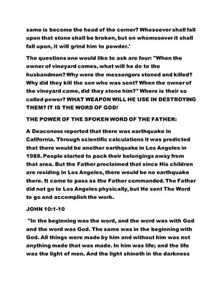 same is become the head of the corner? Whosoever shall fall
upon that stone shall be broken, but on whomsoever it shall
fall upon, it will grind him to powder.'
The questions one would like to ask are four: "When the
owner of vineyard comes, what will he do to the
husbandmen? Why were the messengers stoned and killed?
Why did they kill the son who was sent? When the owner of
the vineyard came, did they stone him?" Where is their so
called power? WHAT WEAPON WILL HE USE IN DESTROYING
THEM? IT IS THE WORD OF GOD!
THE POWER OF THE SPOKEN WORD OF THE FATHER:
A Deaconess reported that there was earthquake in
California. Through scientific calculations it was predicted
that there would be another earthquake in Los Angeles in
1988. People started to pack their belongings away from
that area. But the Father proclaimed that since His children
are residing in Los Angeles, there would be no earthquake
there. It came to pass as the Father commanded. The Father
did not go to Los Angeles physically, but He sent The Word
to go and accomplish the work.
JOHN 10:1-10
"In the beginning was the word, and the word was with God
and the word was God. The same was in the beginning with
God. All things were made by him and without him was not
anything made that was made. In him was life; and the life
was the light of men. And the light shineth in the darkness
 