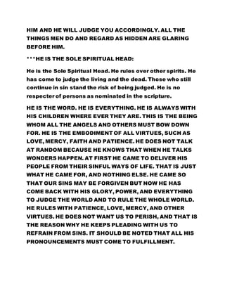 HIM AND HE WILL JUDGE YOU ACCORDINGLY. ALL THE
THINGS MEN DO AND REGARD AS HIDDEN ARE GLARING
BEFORE HIM.
***HE IS THE SOLE SPIRITUAL HEAD:
He is the Sole Spiritual Head. He rules over other spirits. He
has come to judge the living and the dead. Those who still
continue in sin stand the risk of being judged. He is no
respecter of persons as nominated in the scripture.
HE IS THE WORD. HE IS EVERYTHING. HE IS ALWAYS WITH
HIS CHILDREN WHERE EVER THEY ARE. THIS IS THE BEING
WHOM ALL THE ANGELS AND OTHERS MUST BOW DOWN
FOR. HE IS THE EMBODIMENT OF ALL VIRTUES, SUCH AS
LOVE, MERCY, FAITH AND PATIENCE. HE DOES NOT TALK
AT RANDOM BECAUSE HE KNOWS THAT WHEN HE TALKS
WONDERS HAPPEN. AT FIRST HE CAME TO DELIVER HIS
PEOPLE FROM THEIR SINFUL WAYS OF LIFE. THAT IS JUST
WHAT HE CAME FOR, AND NOTHING ELSE. HE CAME SO
THAT OUR SINS MAY BE FORGIVEN BUT NOW HE HAS
COME BACK WITH HIS GLORY, POWER, AND EVERYTHING
TO JUDGE THE WORLD AND TO RULE THE WHOLE WORLD.
HE RULES WITH PATIENCE, LOVE, MERCY, AND OTHER
VIRTUES. HE DOES NOT WANT US TO PERISH, AND THAT IS
THE REASON WHY HE KEEPS PLEADING WITH US TO
REFRAIN FROM SINS. IT SHOULD BE NOTED THAT ALL HIS
PRONOUNCEMENTS MUST COME TO FULFILLMENT.
 