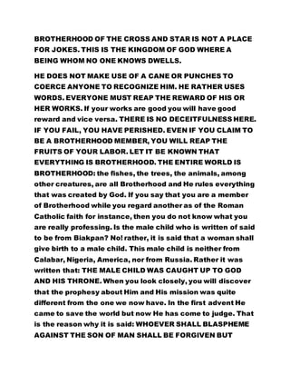 BROTHERHOOD OF THE CROSS AND STAR IS NOT A PLACE
FOR JOKES. THIS IS THE KINGDOM OF GOD WHERE A
BEING WHOM NO ONE KNOWS DWELLS.
HE DOES NOT MAKE USE OF A CANE OR PUNCHES TO
COERCE ANYONE TO RECOGNIZE HIM. HE RATHER USES
WORDS. EVERYONE MUST REAP THE REWARD OF HIS OR
HER WORKS. If your works are good you will have good
reward and vice versa. THERE IS NO DECEITFULNESS HERE.
IF YOU FAIL, YOU HAVE PERISHED. EVEN IF YOU CLAIM TO
BE A BROTHERHOOD MEMBER, YOU WILL REAP THE
FRUITS OF YOUR LABOR. LET IT BE KNOWN THAT
EVERYTHING IS BROTHERHOOD. THE ENTIRE WORLD IS
BROTHERHOOD: the fishes, the trees, the animals, among
other creatures, are all Brotherhood and He rules everything
that was created by God. If you say that you are a member
of Brotherhood while you regard another as of the Roman
Catholic faith for instance, then you do not know what you
are really professing. Is the male child who is written of said
to be from Biakpan? No! rather, it is said that a woman shall
give birth to a male child. This male child is neither from
Calabar, Nigeria, America, nor from Russia. Rather it was
written that: THE MALE CHILD WAS CAUGHT UP TO GOD
AND HIS THRONE. When you look closely, you will discover
that the prophesy about Him and His mission was quite
different from the one we now have. In the first advent He
came to save the world but now He has come to judge. That
is the reason why it is said: WHOEVER SHALL BLASPHEME
AGAINST THE SON OF MAN SHALL BE FORGIVEN BUT
 