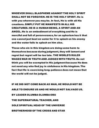 WHOEVER SHALL BLASPHEME AGAINST THE HOLY SPIRIT
SHALL NOT BE FORGIVEN. HE IS THE HOLY SPIRIT. He is
with you wherever you may be. In fact, He is with all His
creations. SIMPLY PUT HE MANIFESTS IN ALL HIS
CREATURES. HE IS A HUMAN BEING, A SPIRIT AND AN
ANGEL. He is an embodiment of everything and He is
merciful and full of perseverance, for an aphorism has it that
one cannot just beat on water for it to splash on his enemy
and the water fails to splash on him also.
Those who sin in this kingdom are doing some harm to
themselves because during judgment, they will lament and
regret but regret will be too late. THE WORLD’S RULER
WAGES WAR IN TRUTH AND JUDGES WITH TRUTH. Do not
think you will be exempted in His judgment because He does
not need any who find joy in sinfulness in His kingdom. The
fact that He is exercising long- patience does not mean that
the world will not be judged.
IF HE DID NOT COME BACK AS MAN, HE WOULD NOT BE
ABLE TO ENDURE US AND HE WOULD NOT SALVAGE US.
BY LEADER OLUMBA OLUMBA OBU
THE SUPERNATURAL TEACHER, AND
SOLE SPIRITUAL HEAD OF THE UNIVERSE
BROTHERHOOD OF THE CROSS AND STAR
 